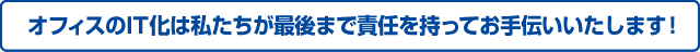 オフィスのIT化は私たちが最後まで責任を持ってお手伝いいたします！