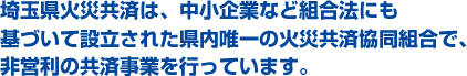 埼玉県火災共済は、中小企業など組合法にも基づいて設立された県内唯一の火災共済協同組合で、非営利の共済事業を行っています。