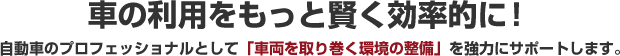 車の利用をもっと賢く効率的に！自動車のプロフェッショナルとして｢車両を取り巻く環境の整備｣を強力にサポートします。