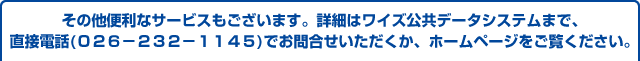 その他便利なサービスもございます。詳細はワイズ公共データシステムまで、直接電話(０２６－２３２－１１４５)でお問合せいただくか、ホームページをご覧ください。